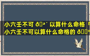 小六壬不可 🪴 以算什么命格「小六壬不可以算什么命格的 💮 人」